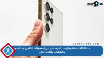 Galaxy S26 Ultra يقترب.. تعرف على أبرز تحسينات الكاميرا والشحن والشاشة والقلم الذكي